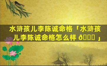 水浒孩儿李陈诚命格「水浒孩儿李陈诚命格怎么样 🐝 」